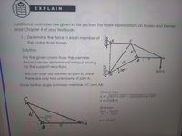 EXPLAIN
Additional examples are given in this section. For more explanations on trusses and frames
read Chapter 4 of your textbook.
1. Determine the force in each member of
the crane truss shown.
Solution:
6"
For the given crane truss, the member
forces can be determined without solving
for the support reactions.
B
9'
12'
30°
We can start our solution at joint A, since
there are only two unknowns at joint A.
5200 lb
Solve for the angle between member AC and AB:
Cosine law:
x = V(6)² + (9)² – (2)(6)(9) cos 120°
x = 13.08 ft
Sine law:
X.
sin a
sin 120°
1200
13.08
a = 23.41°
B
9'
