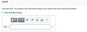 Part B
Calculate AK, the change in the total kinetic energy of the system that occurs during the collision.
► View Available Hint(s)
— ΑΣΦ
AK =
?
J