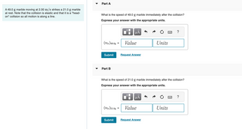 A 49.0 g marble moving at 2.00 m/s strikes a 21.0 g marble
at rest. Note that the collision is elastic and that it is a "head-
on" collision so all motion is along a line.
Part A
What is the speed of 49.0 g marble immediately after the collision?
Express your answer with the appropriate units.
(Vfx) 49.0g
Submit
Part B
(Vfx)21.0g
Submit
=
μÃ
Value
Request Answer
What is the speed of 21.0 g marble immediately after the collision?
Express your answer with the appropriate units.
0
μĂ
Value
Units
Request Answer
?
Units
2 ?