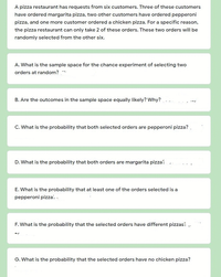 A pizza restaurant has requests from six customers. Three of these customers
have ordered margarita pizza, two other customers have ordered pepperoni
pizza, and one more customer ordered a chicken pizza. For a specific reason,
the pizza restaurant can only take 2 of these orders. These two orders will be
randomly selected from the other six.
A. What is the sample space for the chance experiment of selecting two
orders at random?
B. Are the outcomes in the sample space equally likely? Why?
C. What is the probability that both selected orders are pepperoni pizza? .
D. What is the probability that both orders are margarita pizza:
E. What is the probability that at least one of the orders selected is a
pepperoni pizza: .
F. What is the probability that the selected orders have different pizzas: -
G. What is the probability that the selected orders have no chicken pizza?
