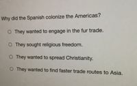 Why did the Spanish colonize the Americas?
O They wanted to engage in the fur trade.
O They sought religious freedom.
O They wanted to spread Christianity.
O They wanted to find faster trade routes to Asia.
