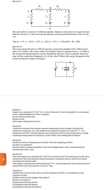 >>>
Question 5
11
R₁
12
E2-
B
(a) the resistance of the wire,
(b) the current,
(c) the power dissipated in the wire.
R₂
13
A
The circuit above consists of 3 different imperfect batteries connected to two equal resistors.
Find the currents I1, I2 and 13 leaving the batteries, and the potential difference from A to B,
VAB.
Ez
Take E₁ = 6 V, r1= 122, E2 = 10 V, r2 = 292, E3 = 12 V, r3= 302 and R1 = R2= 2002.
Question 6
The circuit alongside shows a 100 µF capacitor connected in parallel with a 1509 resistor
and a 3.0 V battery. The switch, which was initially closed, is opened at time t = 0. What is
the current flowing through the resistor immediately after the switch is opened? After how
long will the current have dropped to 1% of this value? What is the energy dissipated in the
resistor during the complete discharge?
Question 7
Copper has a resistivity of 1.7×10-80 m. A wire of diameter 1.5 mm and length 25 m is connected
across a potential difference of 50 V. Calculate:
(i) delivered to the load resistor;
(ii) dissipated inside the battery;
(iii) produced in total by the battery?
Question 8
A platinum resistance thermometer measures temperature by the change in the electrical
resistance of a platinum wire. The coefficient of resistivity for platinum is 3.92×10-³ °C-¹. At a
temperature of 20.0°C, the thermometer has a resistance of 50.0 0; when immersed in a crucible
containing melting indium its resistance is 76.8. What is the melting point of indium?
Question 9
An electric fire has a heating element rated at 1 kW when operating at 230 V.
(a) what is its resistance?
(b) what will be the power dissipation if the mains voltage drops to 210 V, assuming that the
element obeys Ohm's Law?
Question 10
Given that copper has a resistivity of 1.7x10-8 m and has 8.5×1028 free electrons per cubic metre,
calculate the mean time between collisions between a conduction electron and the ionic lattice
according to the Drude model.
If the copper is exposed to an electric field of 0.5 V m¹, what average drift velocity will the electron
achieve? (The mass of an electron is 9.11×10-³¹ kg.)
Question 11
A battery has an emf of 1.60 V and an internal resistance of 0.150. It is connected to a load
resistance of 3.00.
(a) What is the terminal voltage of the battery?
(b) How much power is