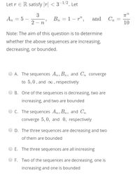 Let r E R satisfy |r| < 3-1/2. Let
3
An = 5
Bn = 1– r",
and
Cn
2 - n
10
Note: The aim of this question is to determine
whether the above sequences are increasing,
decreasing, or bounded.
A. The sequences An, Bn, and Cn converge
to 5,0, and , respectively
B. One of the sequences is decreasing, two are
increasing, and two are bounded
C. The sequences An, Bn, and Cn
converge 5, 0, and 0, respectively
D. The three sequences are decreasing and two
of them are bounded
E. The three sequences are all increasing
F. Two of the sequences are decreasing, one is
increasing and one is bounded
