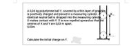 A 0,04 kg polystyrene ball Y, covered by a thin layer of graphite,
is positively charged and placed in a measuring cylinder. A
identical neutral ball is dropped into the measuring cylinde
X makes contact with Y. X is now repelled upward so that the
centres of X and Y are 0,03 m apart.
0,03m
Calculate the initial charge on Y.
