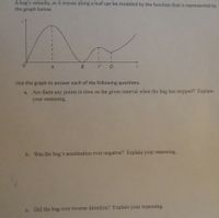 A bug's velocity, as it moves along a leaf can be modeled by the function that is represented by
the graph below.
0.
C D
Use the graph to answer each of the following questions.
a. Are there any points in time on the given interval when the bug has stopped? Explain
your reasoning.
b. Was the bug's acceleration ever negative? Explain your reasoning.
c. Did the bug ever reverse direction? Explain your reasoning.
