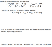 Using the following reduction half-reactions:
Al3+ (aq) + 3e¯ → Al(s)
E°red = -1.662
E°.
Си2+ + 2е — Си(s)
E°red = 0.342
Calculate the Standard Cell Potential for the reaction:
ЗСи2+ (аq) + 2AI(s) — ЗСи(s) + 2A13+ (аq)
Is this an example of a voltaic or electrolytic cell? Please provide at least one
sentence explaining your answer.
Calculate the cell potential at 25 °C when [Cu²*] = 1.5 M and [Al3*] = 0.0015 M
