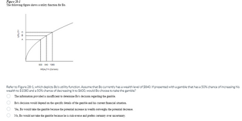 Figure 28-1
The following figure shows a utility function for Bo.
UTILITY
600 840 1000
WEALTH (Dollars)
Refer to Figure 28-1, which depicts Bo's utility function. Assume that Bo currently has a wealth level of $840. If presented with a gamble that has a 50% chance of increasing his
wealth to $1080 and a 50% chance of decreasing it to $600, would Bo choose to take the gamble?
The information provided is insufficient to determine Bo's decision regarding the gamble.
Bo's decision would depend on the specific details of the gamble and his current financial situation.
Yes, Bo would take the gamble because the potential increase in wealth outweighs the potential decrease.
No, Bo would not take the gamble because he is risk-averse and prefers certainty over uncertainty.