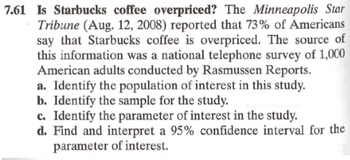 7.61 Is Starbucks coffee overpriced? The Minneapolis Star
• Tribune (Aug. 12, 2008) reported that 73% of Americans
say that Starbucks coffee is overpriced. The source of
this information was a national telephone survey of 1,000
American adults conducted by Rasmussen Reports.
a. Identify the population of interest in this study.
b. Identify the sample for the study.
c. Identify the parameter of interest in the study.
d. Find and interpret a 95% confidence interval for the
parameter of interest.