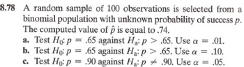 8.78 A random sample of 100 observations is selected from a
binomial population with unknown probability of success p.
The computed value of p is equal to .74.
a. Test Ho: p = .65 against Ha: p > .65. Use a = .01.
b. Test Ho: p = .65 against Ha: p >
c. Test Ho: p = .90 against Ha: p
.65. Use a = .10.
.90. Use a = .05.