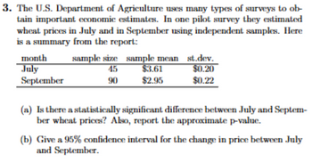 3. The U.S. Department of Agriculture uses many types of surveys to ob-
tain important economic estimates. In one pilot survey they estimated
wheat prices in July and in September using independent samples. Here
is a summary from the report:
month
July
September
sample size sample mean
45
90
$3.61
$2.95
st.dev.
$0.20
$0.22
(a) Is there a statistically significant difference between July and Septem-
ber wheat prices? Also, report the approximate p-value.
(b) Give a 95% confidence interval for the change in price between July
and September.