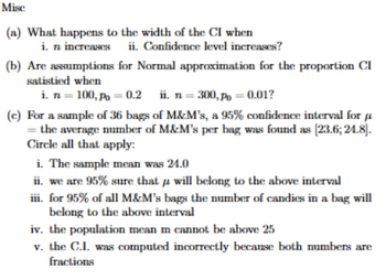 Misc
(a) What happens to the width of the CI when
i. n increases ii. Confidence level increases?
(b) Are assumptions for Normal approximation for the proportion CI
satistied when
i. n = 100, P = 0.2
ii. n=300, P=0.01?
(c) For a sample of 36 bags of M&M's, a 95% confidence interval for
=the average number of M&M's per bag was found as [23.6; 24.8].
Circle all that apply:
i. The sample mean was 24.0
ii. we are 95% sure that
μ
will belong to the above interval
iii. for 95% of all M&M's bags the number of candies in a bag will
belong to the above interval
iv. the population mean m cannot be above 25
v. the C.I. was computed incorrectly because both numbers are
fractions