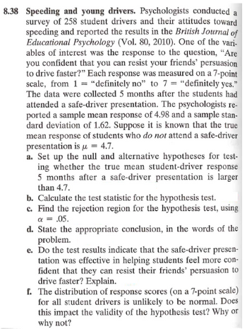 8.38 Speeding and young drivers. Psychologists conducted a
survey of 258 student drivers and their attitudes toward
speeding and reported the results in the British Journal of
Educational Psychology (Vol. 80, 2010). One of the vari-
ables of interest was the response to the question, "Are
you confident that you can resist your friends' persuasion
to drive faster?" Each response was measured on a 7-point
scale, from 1 = "definitely no" to 7 = "definitely yes."
The data were collected 5 months after the students had
attended a safe-driver presentation. The psychologists re-
ported a sample mean response of 4.98 and a sample stan-
dard deviation of 1.62. Suppose it is known that the true
mean response of students who do not attend a safe-driver
presentation is μ = 4.7.
a. Set up the null and alternative hypotheses for test-
ing whether the true mean student-driver response
5 months after a safe-driver presentation is larger
than 4.7.
b. Calculate the test statistic for the hypothesis test.
c. Find the rejection region for the hypothesis test, using
a = .05.
d. State the appropriate conclusion, in the words of the
problem.
e. Do the test results indicate that the safe-driver presen-
tation was effective in helping students feel more con-
fident that they can resist their friends' persuasion to
drive faster? Explain.
f. The distribution of response scores (on a 7-point scale)
for all student drivers is unlikely to be normal. Does
this impact the validity of the hypothesis test? Why or
why not?