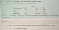 Calculating equilibrium concentrations when the net reaction proceeds in reverse
Consider mixture C, which will cause the net reaction to proceed in reverse.
– net
Concentration (M) [XY
[X]
+ [Y]
initial:
0.200
0.300
0.300
change:
+x
equilibrium:
0.200 + x
0.300 – x
0.300 – x
The change in concentration, x, is positive for the reactants because they are produced and negative for the products because
they are consumed.
Part C
Based on a K, value of 0.170 and the data table given, what are the equilibrium concentrations of XY, X, and Y,
respectively?
Express the molar concentrations numerically.
