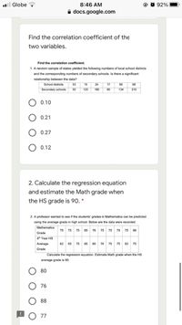 l Globe
8:46 AM
92%
A docs.google.com
Find the correlation coefficient of the
two variables.
Find the correlation coefficient.
1. A random sample of states yielded the following numbers of local school districts
and the corresponding numbers of secondary schools. Is there a significant
relationship between the data?
School districts
53
19
24
17
95
68
Secondary schools
50
120
180
80
134
210
0.10
0.21
0.27
0.12
2. Calculate the regression equation
and estimate the Math grade when
the HS grade is 90. *
2. A professor wanted to see if the students' grades in Mathematics can be predicted
using the average grade in high school. Below are the data were recorded.
Mathematics
75
75 75 85 76 75 75 79
75 88
Grade
4h Year HS
Average
82 65 75 85
80 76 75 75 83 75
Grade
Calculate the regression equation. Estimate Math grade when the HS
average grade is 90.
80
76
88
77
