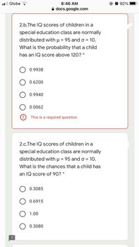 l Globe
8:46 AM
92%
A docs.google.com
2.b.The IQ scores of children in a
special education class are normally
distributed with µ = 95 and o = 10.
What is the probability that a child
has an IQ score above 120? *
0.9938
0.6200
0.9940
0.0062
This is a required question
2.c.The IQ scores of children in a
special education class are normally
distributed with µ = 95 and o = 10.
What is the chances that a child has
an IQ score of 90? *
0.3085
0.6915
1.00
0.3080
