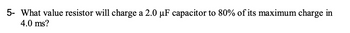 5- What value resistor will charge a 2.0 µF capacitor to 80% of its maximum charge in
4.0 ms?