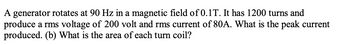 A generator rotates at 90 Hz in a magnetic field of 0.1T. It has 1200 turns and
produce a rms voltage of 200 volt and rms current of 80A. What is the peak current
produced. (b) What is the area of each turn coil?