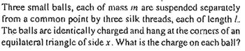 Three small balls, each of mass in are suspended separately
from a common point by three silk threads, each of length 1.
The balls are identically charged and hang at the corners of an
equilateral triangle of side x. What is the charge on each ball?