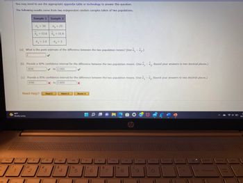 esc
1
You may need to use the appropriate appendix table or technology to answer this question.
The following results come from two independent random samples taken of two populations.
7₂ = 25
X₂ = 11.6
X2
02 = 3
(a) What is the point estimate of the difference between the two population means? (Use x₁
- X₂.)
2
66°F
Mostly sunny
?
Sample 1
f2
30
n₁ = 50
n1
X2-
(b) Provide a 90% confidence interval for the difference between the two population means. (Use x₁ - x₂. Round your answers to two decimal places.)
8545
to 3.1455
a
x₁ =
(c) Provide a 95% confidence interval for the difference between the two population means. (Use x. - x₂. Round your answers to two decimal places.)
6350
X to 3.3650
X
2
= 13.6
Need Help?
%₁ = 2.4
01
Sample 2
#
Read It
*
3
f4
$
Watch It
4
do
Master It
D
5
4-
CEN
6
4+
&
7
fa
144
fg
8
DII
14 44
44****
#
W
C 4 $$
4
f10
4
44
DDI
S
C
0.
f11
f12
insert
***
prt sc
44.
**
delete
backspace
home
num
lock
41
end
도
10/