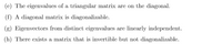 ### Linear Algebra Properties of Matrices

(e) **The eigenvalues of a triangular matrix are on the diagonal.**
- In a triangular matrix (whether upper or lower triangular), the eigenvalues are found directly on the diagonal elements. This property simplifies the calculation of eigenvalues in such matrices.

(f) **A diagonal matrix is diagonalizable.**
- A diagonal matrix is already in its simplest form, and thus it is inherently diagonalizable. A matrix is diagonalizable if it is similar to a diagonal matrix, meaning there exists a matrix \(P\) such that \(P^{-1}AP\) is diagonal.

(g) **Eigenvectors from distinct eigenvalues are linearly independent.**
- If a matrix has distinct eigenvalues, the eigenvectors corresponding to these distinct eigenvalues are linearly independent. This property is essential in understanding the dimensionality and the structure of eigenspaces.

(h) **There exists a matrix that is invertible but not diagonalizable.**
- It is possible for an invertible matrix to not be diagonalizable. This occurs, for example, when the matrix has defective eigenvalues (eigenvalues which do not have enough linearly independent eigenvectors to form a basis). One such example is a Jordan block matrix.

These properties are fundamental in the study and application of linear algebra, especially in understanding the behavior and transformations associated with matrices.