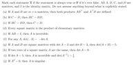 # Matrix Theory: True or False Statements

**Instructions:**
Mark each statement T if the statement is always true or F if it’s ever false. All \( A \), \( B \), \( C \), and \( D \) are matrices, and \( I \) is the identity matrix. Do not assume anything beyond what is explicitly stated.

**Statements:**

(a) If \( A \) and \( B \) are \( m \times n \) matrices, then both products \( AB^\top \) and \( A^\top B \) are defined.

(b) If \( C = D \), then \( BC = BD \).

(c) If \( BC = BD \), then \( C = D \).

(d) Every square matrix is the product of elementary matrices.

(e) If \( AB = I \), then \( A \) is invertible.

(f) For any \( A \), \( \text{det} (-A) = -\text{det} A \).

(g) If \( A \) and \( B \) are square matrices with \( \text{det}(A) = 2 \) and \( \text{det}(B) = 3 \), then \( \text{det}(A + B) = 5 \).

(h) If two rows of a square matrix \( A \) are the same, then \( \text{det} A = 0 \).

(i) If \( \text{det} A = 5 \), then \( A \) is invertible and \( \text{det}(A^{-1}) = \frac{1}{5} \).

(j) If \( A^2 = 0 \), then \( A \) is singular.

### Detailed Explanations:

* **Statement (a):**
  - **Analysis:** For the products \( AB^\top \) and \( A^\top B \) to be defined, the inner dimensions of the resulting matrices must match. Both matrices \( A \) and \( B \) are \( m \times n \), so \( B^\top \) (the transpose of \( B \)) would be \( n \times m \). Thus, \( AB^\top \) would result in an \( m \times m \) matrix, and \( A^\top \) would be \( n \times m \) while \( B \) remains \( m \times n