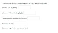 Determine the value of van't Hoff factor (i) for the following compounds.
a) Acetic Acid (C2H4O2)
b) Sodium dichromate (Na2Cr2O7)
c) Magnesium bicarbonate (Mg(HCO3)2)
d) Toluene (C-Hg)
(Input an integer in the each answer box.)
