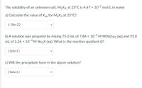 The solubility of an unknown salt, M2X3, at 25°C is 4.47 x 10-5 mol/L in water.
a) Calculate the value of Ksp for M2X3 at 25°C?
1.78e-22
b) A solution was prepared by mixing 75.0 mL of 7.84 x 10-5 M M(NO3)3 (aq) and 95.0
mL of 1.26 x 10-4 M Na2X (aq). What is the reaction quotient Q?
[ Select ]
Will the precipitate form in the above solution?
[ Select ]
