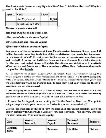 Shouldn't assets be owner's equity - liabilities? Aren't liabilities like costs? Why is it
equity+ liabilities?
April 23 Cash
Jim Xu, Capital
Invest cash in XuCo.
The above journal entry will:
14,000
14,000
a) Increase Capital and decrease Cash
b) Increase Cash and decrease Capital
c) Increase Cash and increase Capital
d) Decrease Cash and decrease Capital
You are one of the accountants at Grace Manufacturing Company. Grace has a $ 50
million loan with Lone Star Bank. One of the stipulations on the loan is that Grace must
have a current ratio of 1.5; in other words, Grace's current assets must be at least one
and one-half of the current liabilities. Based on the preliminary financial statements
for the year just ended, Grace will violate the stipulation. Violation will negatively
affect current and future loans. The accounting staff has identified two options to fix
the problem that include:
a. Reclassifying "long-term investments" as "short-term investments." Doing this
would require a statement from management that the intention is to sell the property
within one year. Actually, Grace intends to hold the investment for several years, and
the classification would be changed back to long-term next year when the threat of
loan violation has disappeared.
b. Reclassifying certain short-term loans as long-term on the basis that Grace will
refinance the loans. Technically, this is true. However, Grace has no formal refinancing
commitment and will not have one until at least six months from now.
c. Present the findings of the accounting staff to the Board of Directors. What points
will you emphasize in your presentation? What is your recommendation?
Use the following account types to form the expanded accounting equation. Begin the
equity section with Contributed Capital + Retained Earnings. Then, identify whether
the item increases, '+', or decreases, equity.
Cash
Accounts
Receivable
Common
Stock
Assets
Accounts
Payable
Unearned
Revenues
Expenses
Revenues
Liabilities
Dividends