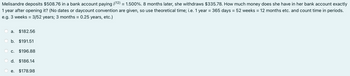 Melisandre deposits $508.76 in a bank account paying i(12) = 1.500%. 8 months later, she withdraws $335.78. How much money does she have in her bank account exactly
1 year after opening it? (No dates or daycount convention are given, so use theoretical time; i.e. 1 year = 365 days = 52 weeks = 12 months etc. and count time in periods.
e.g. 3 weeks = 3/52 years; 3 months = 0.25 years, etc.)
a. $182.56
b. $191.51
c. $196.88
d. $186.14
e. $178.98