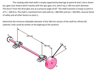 The rotating solid steel shaft is simply supported by bearings at points B and C and is driven
by a gear (not shown) which meshes with the spur gear at D, which has a 140-mm pitch diameter.
The force F from the drive gear acts at a pressure angle of 20°. The shaft transmits a torque to point A
of TA = 260 N-m. The shaft is machined from steel with Sy = 400 MPa and Sut = 560 MPa. Assume factor
of safety and all other factors as (one) 1,.
Determine the minimum allowable diameter of the 100-mm section of the shaft for infinite life
(selectec criter sould be written at the begining of the solution)
250 mm
100 mm
20
