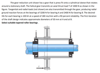 The gear-reduction unit shown has a gear that is press fit onto a cylindrical sleeve that rotates
around a stationary shaft. The helical gear transmits an axial thrust load T of 1000 N as shown in the
figure. Tangential and radial loads (not shown) are also transmitted through the gear, producing radial
ground reaction forces at the bearings of 3200 N for bearing A and 2400 N for bearing B. The desired
life for each bearing is 100 kh at a speed of 180 rev/min with a 90 percent reliability. The first iteration
of the shaft design indicates approximate diameters of 30 mm at A and at B.
Select suitable tapered roller bearings.
B
