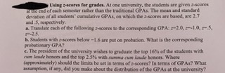 Using scores for grades. At one university, the stademts are given z-scores
Z end of each semester raher than the traditional GPAS. The mean and standard
deviation of all students" cumulative GPAS, on which the z-scores are based, are 2.7
and 5, respectively.
a Translate cach of the following 2-4cores to the comesponding GPA:2.0,1.0,5,
25.
b. Saudents with zscores below -16 are put on probation. What is the corresponding
probationary GPA?
e. The peesident of the university wishes to graduate the top 16% of the stadents with
(approximately) should the limits be set in terms of 2-scores? In terms of GPAs? What
asumpeion, if any, did you make about the distribution of the GPAS at the university?
