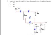 ii)
Analyse the circuit shown in below Figure. 2, assume diodes as silicon diode. Calculate:
a.
Vout
b.
IR3
c.
Ip2
VCC 16V
D1
D4
V3
10 V
R1
2.2kQ
D5
D2
Vout
R3
2.8kQ IR3
Ip2
R2
4.7 kQ
D3
V1
2.2 V
V2
15V
