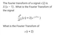 The fourier transform of a signalx (t) is
X (w - 1). What is the Fourier Transfom of
the signal
ɖº
(x (t + 2) e¯i*7»* )
dt9
What is the Fourier Transfom of
x (t + 2)
