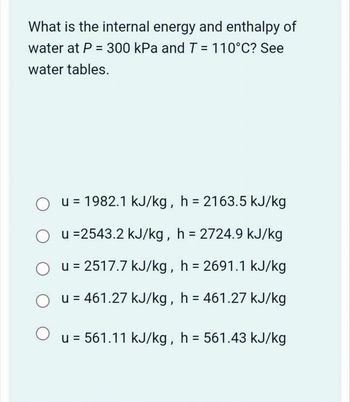 What is the internal energy and enthalpy of
water at P = 300 kPa and T = 110°C? See
water tables.
О
u = 1982.1 kJ/kg, h = 2163.5 kJ/kg
u =2543.2 kJ/kg, h = 2724.9 kJ/kg
u = 2517.7 kJ/kg, h = 2691.1 kJ/kg
u = 461.27 kJ/kg, h = 461.27 kJ/kg
u = 561.11 kJ/kg, h = 561.43 kJ/kg