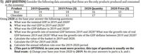 5) (KEY QUESTION) Consider the following data assuming that these are the only products produced and consumed
in the economy:
Product
2019 Quantity
2019 Price ($)
2020 Quantity
2020 Price ($)
14
18
16
13
Beer
Chocolate
15
11
17
12
Using 2020 as the base year answer the following questions:
a. What was the nominal GDP in 2019 and 2020?
b. What was the real GDP in 2019 and 2020?
c. What was the GDP deflator in 2019 and 2020?
d.
What was the growth rate of nominal GDP between 2019 and 2020? What was the growth rate of real
GDP between 2019 and 2020? What was the growth rate of the GDP deflator between 2019 and 2020?
e. Calculate the value of the basket in 2019 and 2020.
f. Calculate the CPI for 2019 and 2020.
g. Calculate the annual inflation rate over the 2019-2020 period.
h. (This part is OPTIONAL in case you want more practice, this type of question is usually on the
final exam :-) Change your base year from 2020 to 2019. Re-do your answers to parts a, b, and c.