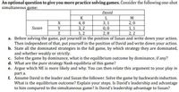 An optional question to give you more practice solving games. Consider the following one-shot
simultaneous game:
David
K
L
M
X
4,0
3,1
2,0
1, 1
2,2
Susan
Y
3,2
1, 2
0,0
2,8
Z
a. Before solving the game, put yourself in the position of Susan and write down your action.
Then independent of that, put yourself in the position of David and write down your action.
b. State all the dominated strategies in the full game, by which strategy they are dominated,
and whether weakly or strictly.
c. Solve the game by dominance, what is the equilibrium outcome by dominance, if any?
d. What are the pure strategy Nash equilibria of this game?
e. Argue which NE is more likely and why. You can then relate this argument to your play in
part a.
f. Assume David is the leader and Susan the follower. Solve the game by backwards induction.
What is the equilibrium outcome? Explain your steps. Is David's leadership and advantage
to him compared to the simultaneous game? Is David's leadership advantage to Susan?
