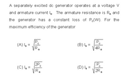 A separately excited do generator operates at a voltage V
and armature current la. The armature resistance is R, and
the generator has a constant loss of P(W). For the
maximum efficiency of the generator
(A) la =
VR,
(B) la =
V 4R,
2Pc
(C) la =
Pc
(D) la =
2R,
a
