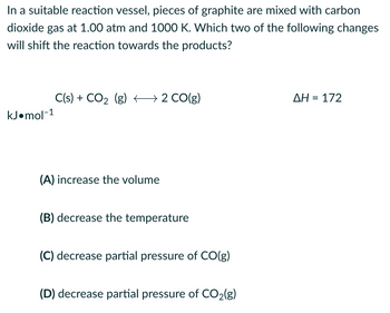 In a suitable reaction vessel, pieces of graphite are mixed with carbon
dioxide gas at 1.00 atm and 1000 K. Which two of the following changes
will shift the reaction towards the products?
kJ.mol-1
C(s) + CO₂ (g) 2 CO(g)
→
(A) increase the volume
(B) decrease the temperature
(C) decrease partial pressure of CO(g)
(D) decrease partial pressure of CO₂(g)
ΔΗ = 172