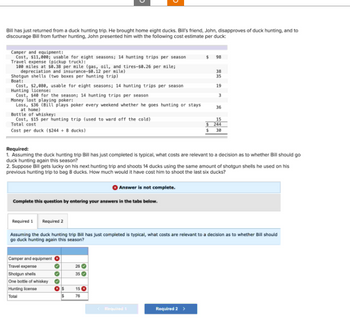 Bill has just returned from a duck hunting trip. He brought home eight ducks. Bill's friend, John, disapproves of duck hunting, and to
discourage Bill from further hunting, John presented him with the following cost estimate per duck:
Camper and equipment:
Cost, $11,000; usable for eight seasons; 14 hunting trips per season
Travel expense (pickup truck):
100 miles at $0.38 per mile (gas, oil, and tires-$8.26 per mile;
depreciation and insurance-50.12 per mile)
Shotgun shells (two boxes per hunting trip)
Boat:
Cost, $2,080, usable for eight seasons; 14 hunting trips per season
Hunting License:
Cost, $40 for the season; 14 hunting trips per season
Money lost playing poker:
Loss, $36 (Bill plays poker every weekend whether he goes hunting or stays
at home)
Bottle of whiskey:
Cost, $15 per hunting trip (used to ward off the cold)
Total cost
Cost per duck ($244 + 8 ducks)
Complete this question by entering your answers in the tabs below.
Camper and equipment
Travel expense
Shotgun shells
One bottle of whiskey
Hunting license
Total
*100*
Required:
1. Assuming the duck hunting trip Bill has just completed is typical, what costs are relevant to a decision as to whether Bill should go
duck hunting again this season?
2. Suppose Bill gets lucky on his next hunting trip and shoots 14 ducks using the same amount of shotgun shells he used on his
previous hunting trip to bag 8 ducks. How much would it have cost him to shoot the last six ducks?
Answer is not complete.
35
$ 15
$
76
$ 98
Required 1
Required 2
Assuming the duck hunting trip Bill has just completed is typical, what costs are relevant to a decision as to whether Bill should
go duck hunting again this season?
< Required 1
$
$
Required 2 >
38
35
19
3
36
15
244
30