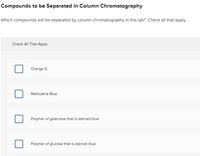 Compounds to be Separated in Column Chromatography
Which compounds will be separated by column chromatography in this lab? Check all that apply.
Check All That Apply
Orange G
Methylene Blue
Polymer of galactose that is stained blue
Polymer of glucose that is stained blue
