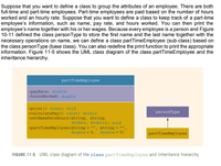 Suppose that you want to define a class to group the attributes of an employee. There are both
full-time and part-time employees. Part-time employees are paid based on the number of hours
worked and an hourly rate. Suppose that you want to define a class to keep track of a part-time
employee's information, such as name, pay rate, and hours worked. You can then print the
employee's name together with his or her wages. Because every employee is a person and Figure
10-11 defined the class personType to store the first name and the last name together with the
necessary operations on name, we can define a class partTimeEmployee (sub-class) based on
the class personType (base class). You can also redefine the print function to print the appropriate
information. Figure 11-5 shows the UML class diagram of the class partTimeEmployee and the
inheritance hierarchy.
partTimeEmployee
-payRate: double
-hoursWorked: double
+print () const: void
+calculatePay () const: double
+setNameRateHours (string, string,
personType
double, double): void
+partTimeEmployee (string = "", string = "",
double = 0)
double = 0,
partTimeEmployee
FIGURE 11-5 UML class diagram of the class partTimeEmployee and inheritance hierarchy
