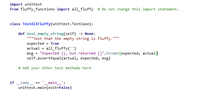 import unittest
from fluffy_functions import all_fluffy # Do not change this import statement.
class TestAllFluffy(unittest.TestCase):
def test_empty_string(self) -> None:
"""Test that the empty string is fluffy."
expected = True
actual = all_fluffy('')
msg = "Expected {}, but returned {}".format(expected, actual)
self.assertEqual(actual, expected, msg)
# Add your other test methods here
if
_main_':
unittest.main(exit=False)
name
==
