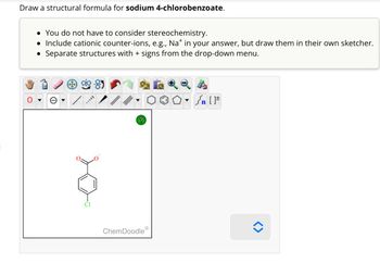 Draw a structural formula for sodium 4-chlorobenzoate.
• You do not have to consider stereochemistry.
• Include cationic counter-ions, e.g., Na* in your answer, but draw them in their own sketcher.
Separate structures with + signs from the drop-down menu.
?
ChemDoodle
[F