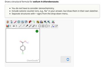 Draw a structural formula for sodium 4-chlorobenzoate.
• You do not have to consider stereochemistry.
• Include cationic counter-ions, e.g., Na* in your answer, but draw them in their own sketcher.
Separate structures with + signs from the drop-down menu.
●
TAYY
Na
?
ChemDoodleⓇ
Sn [F