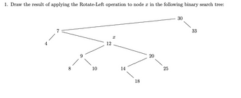 1. Draw the result of applying the Rotate-Left operation to node x in the following binary search tree:
7
10
12
X
14
18
20
25
30
33