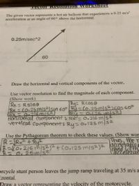 vector Resolution worksheet
The given vector represents a hot air balloon that experiences a 0.25 m/s?
acceleration at an angle of 60° above the horizontal.
0.25m/sec^2
60
Draw the horizontal and vertical components of the vector.
Use vector resolution to find the magnitude of each component.
(Show work)
Rx=Rsine
Bx -(0:25ms²Jsin 60° R=(0.25mls2)coS G0°
Ry Rcose
%3D
Ru-
O125mis2
Horizontal cormiponent: R=0.216 m/S2
vertical component: Ry =0.125m/s2
%3D
Use the Pythagorean theorem to check these values. (Show wor
Thus, the r
R-Rx + Ry²
70.216m/s2j2+ Co,125 miszj2 acceetafion
m Poya
arceteral
0.25m/s2
prcycle stunt person leaves the jump ramp traveling at 35 m/s a
izontal.
Draw a yector representing the velocity of the motorcycle.
