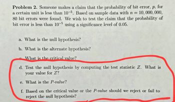 Problem 2. Someone makes a claim that the probability of bit error, p, for
a certain unit is less than 10-5. Based on sample data with n = 10,000,000,
80 bit errors were found. We wish to test the claim that the probability of
bit error is less than 10-5 using a significance level of 0.05.
a. What is the null hypothesis?
b. What is the alternate hypothesis?
What is the critical value?
d. Test the null hypothesis by
your value for Z?
e. What is the P-value?
f. Based on the critical value or the P-value should we reject or fail to
reject the null hypothesis?
ting the test statistic Z. What is