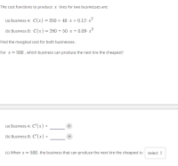 The cost functions to produce x tires for two businesses are:
(a) Business A: C(x) = 350 + 40 -x + 0.12 - x²
(b) Business B: C(x)=280 + 50 -x+ 0.09 · x²
Find the marginal cost for both businesses.
For x= 500 , which business can produce the next tire the cheapest?
