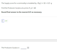 The supply curve for a commodity is modeled by \( S(q) = 10 + 0.2 \cdot q \).

Find the producer's surplus at a price of \( p = 40 \).

*Round final answer to the nearest 0.01 as necessary.*

---

The producer's surplus is ______.